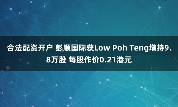 合法配资开户 彭顺国际获Low Poh Teng增持9.8万股 每股作价0.21港元