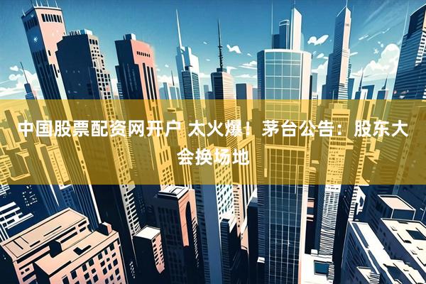 中国股票配资网开户 太火爆！茅台公告：股东大会换场地