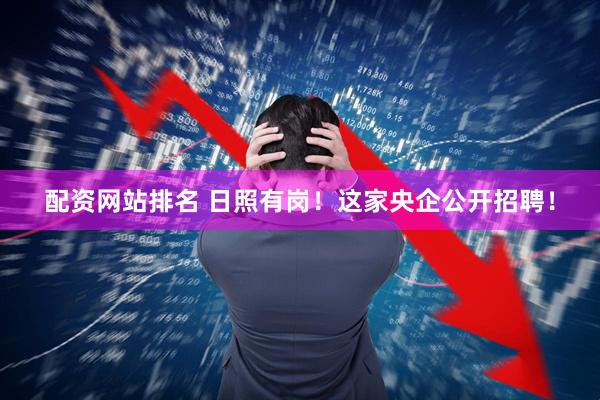 配资网站排名 日照有岗！这家央企公开招聘！