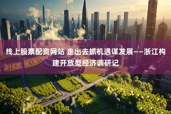 线上股票配资网站 走出去抓机遇谋发展——浙江构建开放型经济调研记