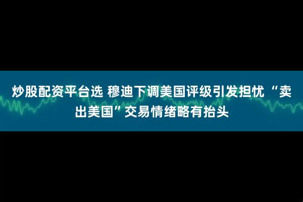 炒股配资平台选 穆迪下调美国评级引发担忧 “卖出美国”交易情绪略有抬头