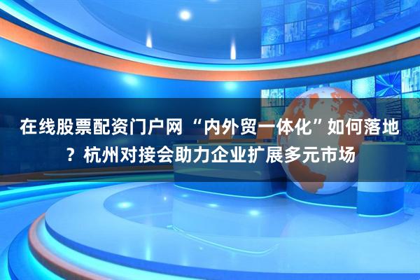 在线股票配资门户网 “内外贸一体化”如何落地？杭州对接会助力企业扩展多元市场