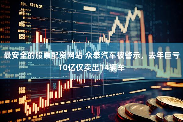 最安全的股票配资网站 众泰汽车被警示，去年巨亏10亿仅卖出14辆车