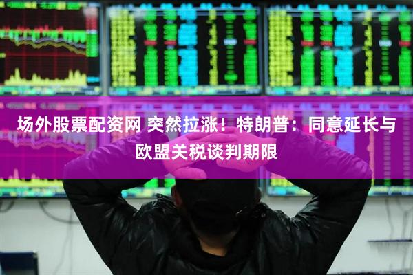 场外股票配资网 突然拉涨！特朗普：同意延长与欧盟关税谈判期限