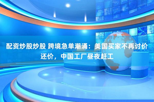配资炒股炒股 跨境急单潮涌：美国买家不再讨价还价，中国工厂昼夜赶工