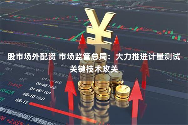 股市场外配资 市场监管总局：大力推进计量测试关键技术攻关