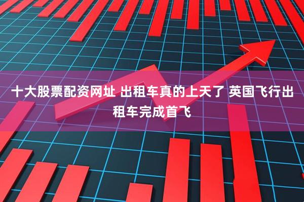 十大股票配资网址 出租车真的上天了 英国飞行出租车完成首飞