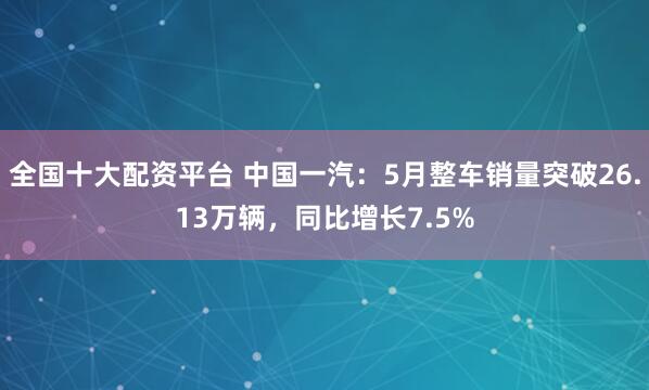 全国十大配资平台 中国一汽：5月整车销量突破26.13万辆，同比增长7.5%