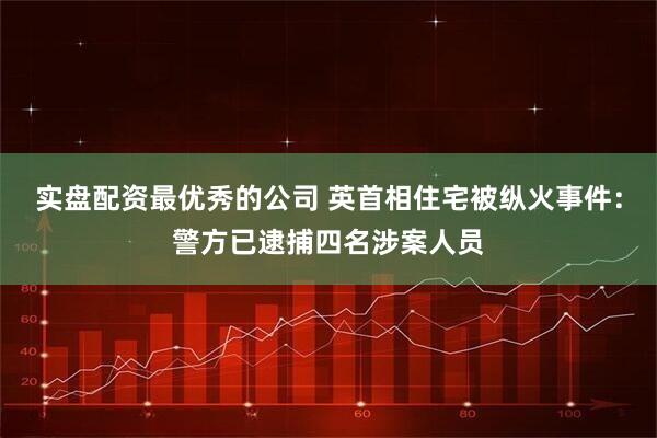 实盘配资最优秀的公司 英首相住宅被纵火事件：警方已逮捕四名涉案人员