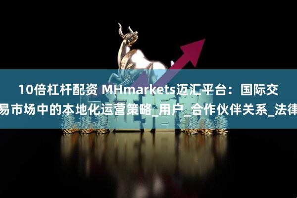 10倍杠杆配资 MHmarkets迈汇平台：国际交易市场中的本地化运营策略_用户_合作伙伴关系_法律