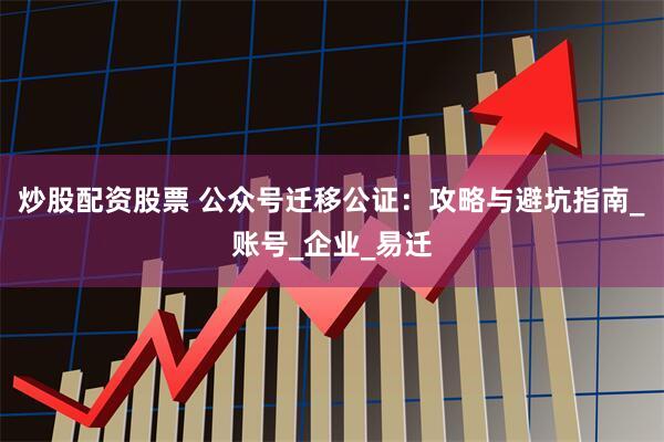 炒股配资股票 公众号迁移公证：攻略与避坑指南_账号_企业_易迁