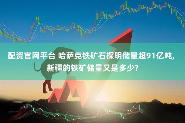 配资官网平台 哈萨克铁矿石探明储量超91亿吨, 新疆的铁矿储量又是多少?