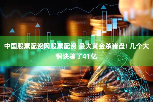 中国股票配资网股票配资 最大黄金杀猪盘! 几个大铜块骗了41亿