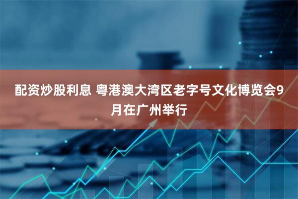 配资炒股利息 粤港澳大湾区老字号文化博览会9月在广州举行