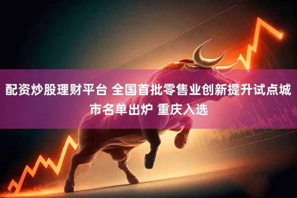 配资炒股理财平台 全国首批零售业创新提升试点城市名单出炉 重庆入选