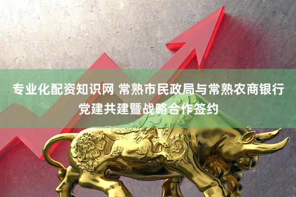 专业化配资知识网 常熟市民政局与常熟农商银行党建共建暨战略合作签约