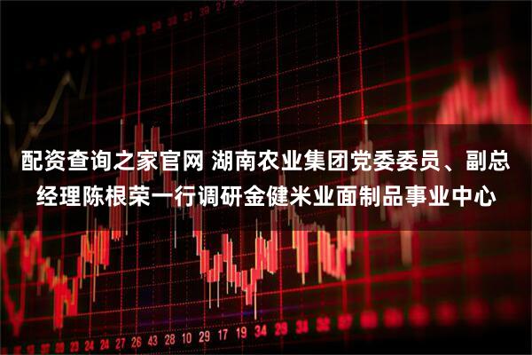 配资查询之家官网 湖南农业集团党委委员、副总经理陈根荣一行调研金健米业面制品事业中心