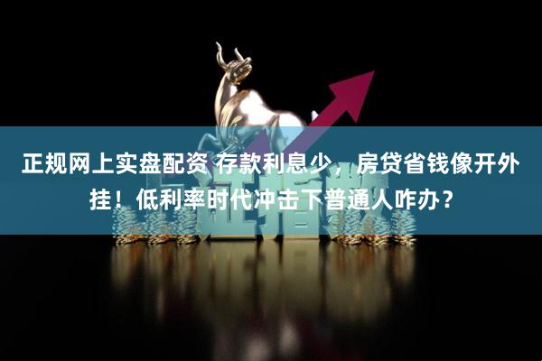 正规网上实盘配资 存款利息少，房贷省钱像开外挂！低利率时代冲击下普通人咋办？