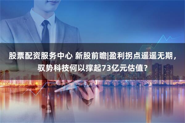股票配资服务中心 新股前瞻|盈利拐点遥遥无期，驭势科技何以撑起73亿元估值？