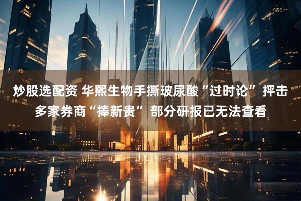 炒股选配资 华熙生物手撕玻尿酸“过时论” 抨击多家券商“捧新贵” 部分研报已无法查看