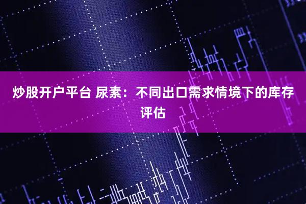 炒股开户平台 尿素：不同出口需求情境下的库存评估
