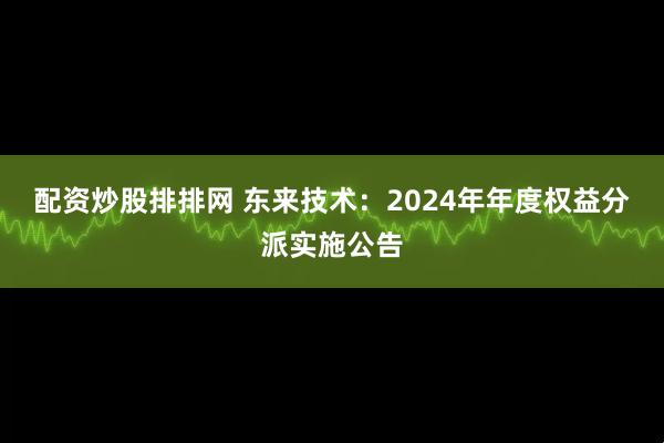 配资炒股排排网 东来技术：2024年年度权益分派实施公告