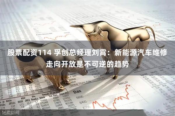 股票配资114 孚创总经理刘霄：新能源汽车维修走向开放是不可逆的趋势