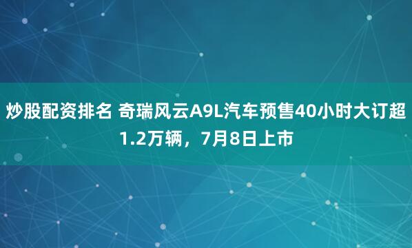 炒股配资排名 奇瑞风云A9L汽车预售40小时大订超1.2万辆，7月8日上市