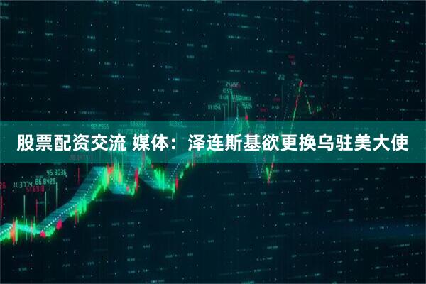 股票配资交流 媒体：泽连斯基欲更换乌驻美大使