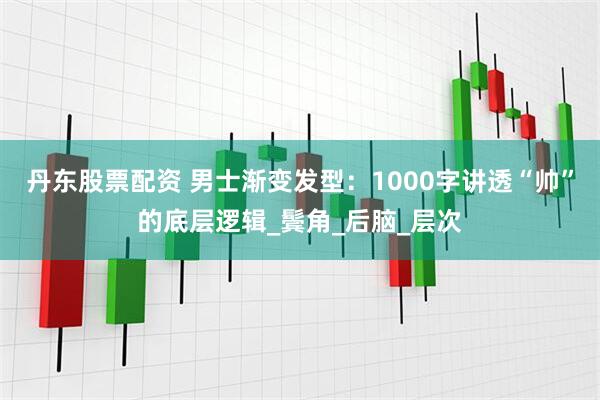 丹东股票配资 男士渐变发型：1000字讲透“帅”的底层逻辑_鬓角_后脑_层次