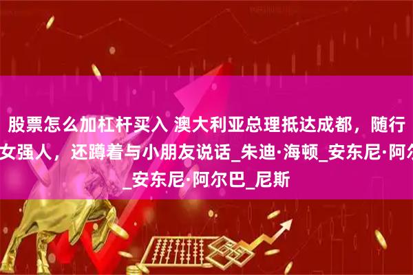 股票怎么加杠杆买入 澳大利亚总理抵达成都，随行未婚妻像女强人，还蹲着与小朋友说话_朱迪·海顿_安东尼·阿尔巴_尼斯