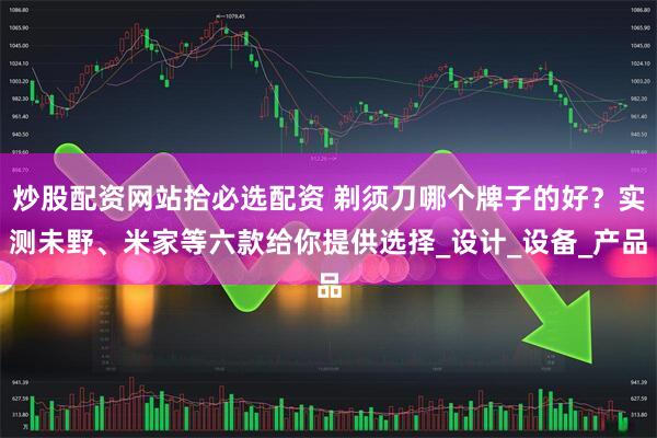 炒股配资网站拾必选配资 剃须刀哪个牌子的好？实测未野、米家等六款给你提供选择_设计_设备_产品