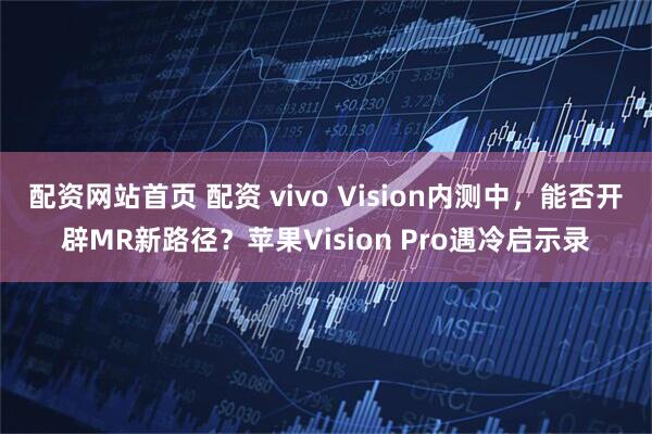 配资网站首页 配资 vivo Vision内测中，能否开辟MR新路径？苹果Vision Pro遇冷启示录
