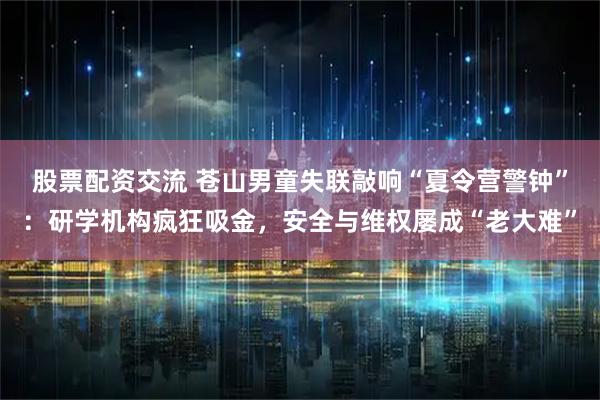 股票配资交流 苍山男童失联敲响“夏令营警钟”：研学机构疯狂吸金，安全与维权屡成“老大难”