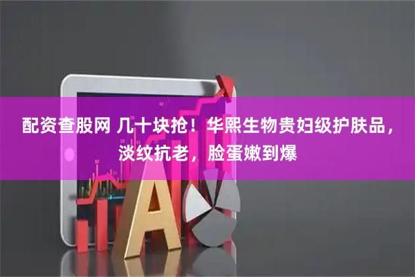 配资查股网 几十块抢！华熙生物贵妇级护肤品，淡纹抗老，脸蛋嫩到爆