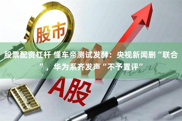 股票配资杠杆 懂车帝测试发酵：央视新闻删“联合”，华为系齐发声“不予置评”
