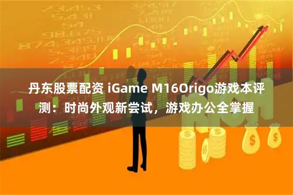 丹东股票配资 iGame M16Origo游戏本评测：时尚外观新尝试，游戏办公全掌握
